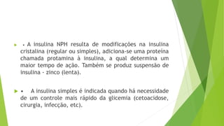  • A insulina NPH resulta de modificações na insulina
cristalina (regular ou simples), adiciona-se uma proteína
chamada protamina à insulina, a qual determina um
maior tempo de ação. Também se produz suspensão de
insulina - zinco (lenta).
 • A insulina simples é indicada quando há necessidade
de um controle mais rápido da glicemia (cetoacidose,
cirurgia, infecção, etc).
 
