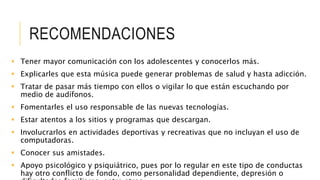 RECOMENDACIONES
 Tener mayor comunicación con los adolescentes y conocerlos más.
 Explicarles que esta música puede generar problemas de salud y hasta adicción.
 Tratar de pasar más tiempo con ellos o vigilar lo que están escuchando por
medio de audífonos.
 Fomentarles el uso responsable de las nuevas tecnologías.
 Estar atentos a los sitios y programas que descargan.
 Involucrarlos en actividades deportivas y recreativas que no incluyan el uso de
computadoras.
 Conocer sus amistades.
 Apoyo psicológico y psiquiátrico, pues por lo regular en este tipo de conductas
hay otro conflicto de fondo, como personalidad dependiente, depresión o
 