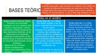 BASES TEÓRICAS
Origen: En 1839 Heinrich Wilhelm Dove descubrió los
sonidos binaurales, que consiste en exponer a los oídos un
sonido de diferente frecuencia en cada uno. En los 70s
Gerald Oster dice que estos pueden usarse para meditar y
mejorar la concentración, y con el New Age empezó su uso
para producir efectos similares a los de las drogas.
Ondas en el cerebro
Ondas Gamma (más de 40Hz):
Presenta una actividad
oscilatoria en tres regiones del
cerebro: hipocampo, corteza
prefrontal y lóbulo temporal en
dos momentos distintos: el de
memorizar y el momento
posterior a esta acción, el de
proporcionar a nuestra memoria
un recuerdo determinado. Se les
atribuyen:
• Mejora de los sentidos
• Acción antidepresiva
• Mejora del rendimiento físico
• Estados meditativos
avanzados
Ondas Alfa (de 7 a 13Hz):
Representan un estado de
escasa actividad cerebral y
relajación. Estas ondas son más
lentas y de mayor amplitud que
las ondas beta. Se activan
cuando la mente y el cuerpo
están completamente relajados y
libres de estrés. Las ondas alfa
son las ondas dominantes en
personas que están relajadas,
que son creativas y una poseen
una mente clara.
Ondas Beta (de 13 a 39Hz):
Son ondas amplias y las de
mayor velocidad de transmisión
de las cuatro.
Denotan una actividad mental
intensa. Son emitidas por
nuestro cerebro en estados de
concentración y alerta. Son las
ondas cerebrales predominantes
de nuestra actividad normal
durante el día: en movimiento,
estudiando, etc.
Es recomendable no abusar de
este tipo de ondas, ya que, al ser
energizantes, su exceso puede
 