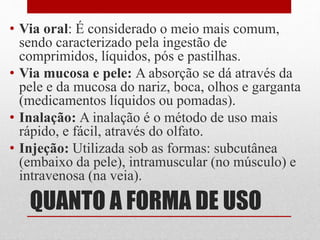 QUANTO A FORMA DE USO
• Via oral: É considerado o meio mais comum,
sendo caracterizado pela ingestão de
comprimidos, líquidos, pós e pastilhas.
• Via mucosa e pele: A absorção se dá através da
pele e da mucosa do nariz, boca, olhos e garganta
(medicamentos líquidos ou pomadas).
• Inalação: A inalação é o método de uso mais
rápido, e fácil, através do olfato.
• Injeção: Utilizada sob as formas: subcutânea
(embaixo da pele), intramuscular (no músculo) e
intravenosa (na veia).
 