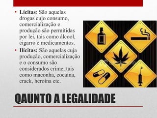 QAUNTO A LEGALIDADE
• Lícitas: São aquelas
drogas cujo consumo,
comercialização e
produção são permitidas
por lei, tais como álcool,
cigarro e medicamentos.
• Ilícitas: São aquelas cuja
produção, comercialização
e o consumo são
considerados crime, tais
como maconha, cocaína,
crack, heroína etc.
 