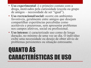 QUANTO ÁS
CARACTERÍSTICAS DE USO
• Uso experimental: é o primeiro contato com a
droga, motivados pela curiosidade (escola ou grupo
de amigos – necessidade de ser “igual”).
• Uso recreacional/social: ocorre em ambientes
favoráveis, geralmente entre amigos que desejam
compartilhar experiências percebidas como
aceitáveis e prazerosas, sem apresentar problemas
nos campos afetivos, social ou profissional.
• Uso intenso: é caracterizado uso como de longa
duração, no mínimo de uma vez ao dia. O indivíduo
exibe uma necessidade ou desejo de obter alívio de
problemas persistentes ou situação estressante.
 