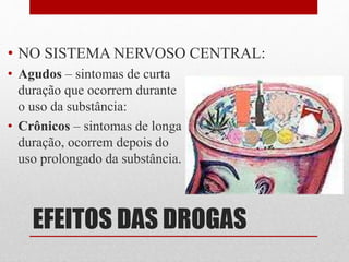 EFEITOS DAS DROGAS
• NO SISTEMA NERVOSO CENTRAL:
• Agudos – sintomas de curta
duração que ocorrem durante
o uso da substância:
• Crônicos – sintomas de longa
duração, ocorrem depois do
uso prolongado da substância.
 
