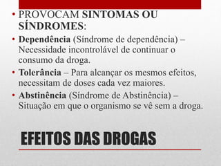 EFEITOS DAS DROGAS
• PROVOCAM SINTOMAS OU
SÍNDROMES:
• Dependência (Síndrome de dependência) –
Necessidade incontrolável de continuar o
consumo da droga.
• Tolerância – Para alcançar os mesmos efeitos,
necessitam de doses cada vez maiores.
• Abstinência (Síndrome de Abstinência) –
Situação em que o organismo se vê sem a droga.
 