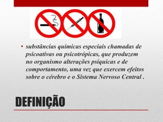 DEFINIÇÃO
• substâncias químicas especiais chamadas de
psicoativas ou psicotrópicas, que produzem
no organismo alterações psíquicas e de
comportamento, uma vez que exercem efeitos
sobre o cérebro e o Sistema Nervoso Central .
 