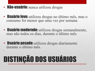 DISTINÇÃO DOS USUÁRIOS
• Não-usuário: nunca utilizou drogas
• Usuário leve: utilizou drogas no último mês, mas o
consumo foi menor que uma vez por semana
• Usuário moderado: utilizou drogas semanalmente,
mas não todos os dias, durante o último mês
• Usuário pesado: utilizou drogas diariamente
durante o último mês.
•
 