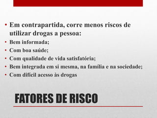 FATORES DE RISCO
• Em contrapartida, corre menos riscos de
utilizar drogas a pessoa:
• Bem informada;
• Com boa saúde;
• Com qualidade de vida satisfatória;
• Bem integrada em si mesma, na família e na sociedade;
• Com difícil acesso às drogas
 