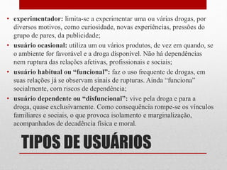 TIPOS DE USUÁRIOS
• experimentador: limita-se a experimentar uma ou várias drogas, por
diversos motivos, como curiosidade, novas experiências, pressões do
grupo de pares, da publicidade;
• usuário ocasional: utiliza um ou vários produtos, de vez em quando, se
o ambiente for favorável e a droga disponível. Não há dependências
nem ruptura das relações afetivas, profissionais e sociais;
• usuário habitual ou “funcional”: faz o uso frequente de drogas, em
suas relações já se observam sinais de rupturas. Ainda “funciona”
socialmente, com riscos de dependência;
• usuário dependente ou “disfuncional”: vive pela droga e para a
droga, quase exclusivamente. Como consequência rompe-se os vínculos
familiares e sociais, o que provoca isolamento e marginalização,
acompanhados de decadência física e moral.
 