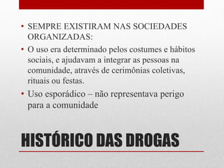 HISTÓRICO DAS DROGAS
• SEMPRE EXISTIRAM NAS SOCIEDADES
ORGANIZADAS:
• O uso era determinado pelos costumes e hábitos
sociais, e ajudavam a integrar as pessoas na
comunidade, através de cerimônias coletivas,
rituais ou festas.
• Uso esporádico – não representava perigo
para a comunidade
 