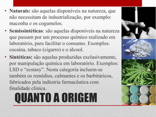 QUANTO A ORIGEM
• Naturais: são aquelas disponíveis na natureza, que
não necessitam de industrialização, por exemplo:
maconha e os cogumelos.
• Semissintéticas: são aquelas disponíveis na natureza
que passam por um processo químico realizado em
laboratório, para facilitar o consumo. Exemplos:
cocaína, tabaco (cigarro) e o álcool.
• Sintéticas: são aquelas produzidas exclusivamente,
por manipulação química em laboratório. Exemplos:
LSD e “ecstasy”. Nesta categoria incluem-se
também os remédios, calmantes e os barbitúricos,
fabricados pela indústria farmacêutica com
finalidade clinica.
 