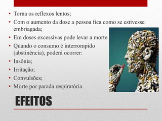EFEITOS
• Torna os reflexos lentos;
• Com o aumento da dose a pessoa fica como se estivesse
embriagada;
• Em doses excessivas pode levar a morte.
• Quando o consumo é interrompido
(abstinência), poderá ocorrer:
• Insônia;
• Irritação;
• Convulsões;
• Morte por parada respiratória.
 