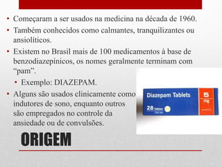 ORIGEM
• Começaram a ser usados na medicina na década de 1960.
• Também conhecidos como calmantes, tranquilizantes ou
ansiolíticos.
• Existem no Brasil mais de 100 medicamentos à base de
benzodiazepínicos, os nomes geralmente terminam com
“pam”.
• Exemplo: DIAZEPAM.
• Alguns são usados clinicamente como
indutores de sono, enquanto outros
são empregados no controle da
ansiedade ou de convulsões.
 
