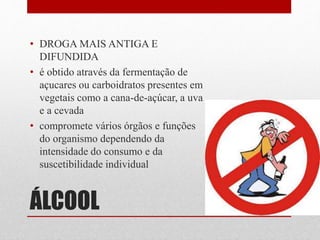 ÁLCOOL
• DROGA MAIS ANTIGA E
DIFUNDIDA
• é obtido através da fermentação de
açucares ou carboidratos presentes em
vegetais como a cana-de-açúcar, a uva
e a cevada
• compromete vários órgãos e funções
do organismo dependendo da
intensidade do consumo e da
suscetibilidade individual
 