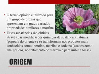 ORIGEM
• O termo opioide é utilizado para
um grupo de drogas que
apresentam em graus variados
propriedades similares a morfina.
• Essas substâncias são obtidas
através das modificações químicas de sustâncias naturais
(papoula do oriente) e se transformam nos produtos mais
conhecidos como: heroína, morfina e codeína (usados como
analgésicos, no tratamento de diarreia e para inibir a tosse).
 