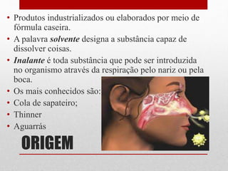 ORIGEM
• Produtos industrializados ou elaborados por meio de
fórmula caseira.
• A palavra solvente designa a substância capaz de
dissolver coisas.
• Inalante é toda substância que pode ser introduzida
no organismo através da respiração pelo nariz ou pela
boca.
• Os mais conhecidos são:
• Cola de sapateiro;
• Thinner
• Aguarrás
 