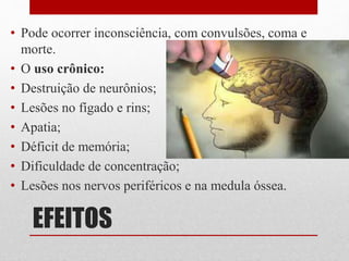 EFEITOS
• Pode ocorrer inconsciência, com convulsões, coma e
morte.
• O uso crônico:
• Destruição de neurônios;
• Lesões no fígado e rins;
• Apatia;
• Déficit de memória;
• Dificuldade de concentração;
• Lesões nos nervos periféricos e na medula óssea.
 