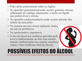 POSSÍVEIS EFEITOS DO ÁLCOOL
• Pode afetar praticamente todos os órgãos:
• No aparelho gastrintestinal pode ocorrer gastrites, úlceras,
inflamação do esôfago, pancreatite; e lesões no fígado
que podem levar à cirrose.
• No aparelho cardiocirculatório pode ocorrer pressão alta,
infarto do miocárdio.
• No sistema nervoso ocorre epilepsia, lesões
em nervos periféricos
• No geniturinário, impotência.
• O uso de álcool por mulheres grávidas pode
levar a malformações no feto com retardo
mental, malformações no coração, membros,
crânio e face (síndrome fetal do álcool).
 