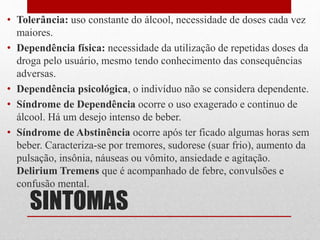 SINTOMAS
• Tolerância: uso constante do álcool, necessidade de doses cada vez
maiores.
• Dependência física: necessidade da utilização de repetidas doses da
droga pelo usuário, mesmo tendo conhecimento das consequências
adversas.
• Dependência psicológica, o indivíduo não se considera dependente.
• Síndrome de Dependência ocorre o uso exagerado e continuo de
álcool. Há um desejo intenso de beber.
• Síndrome de Abstinência ocorre após ter ficado algumas horas sem
beber. Caracteriza-se por tremores, sudorese (suar frio), aumento da
pulsação, insônia, náuseas ou vômito, ansiedade e agitação.
Delirium Tremens que é acompanhado de febre, convulsões e
confusão mental.
 