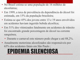 EPIDEMIA SILENCIOSA
• No Brasil estima-se uma população de 16 milhões de
alcoólatras;
• Em 1999, a taxa de prevalência da dependência do álcool foi
estimada, em 15% da população brasileira;
• Estima-se que 45% dos jovens entre 13 e 19 anos envolvidos
em acidentes haviam ingerido bebida alcoólica;
• Em 51% dos vitimizados fatalmente em acidentes de trânsito
foi encontrado grande porcentagem de álcool na corrente
sanguínea;
• Durante o carnaval este número pode chegar a até 88,2%.
• Anualmente motoristas alcoolizados são responsáveis por
65% dos acidentes fatais em São Paulo ;
 