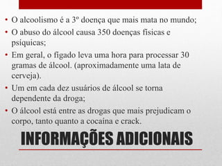 INFORMAÇÕES ADICIONAIS
• O alcoolismo é a 3º doença que mais mata no mundo;
• O abuso do álcool causa 350 doenças físicas e
psíquicas;
• Em geral, o fígado leva uma hora para processar 30
gramas de álcool. (aproximadamente uma lata de
cerveja).
• Um em cada dez usuários de álcool se torna
dependente da droga;
• O álcool está entre as drogas que mais prejudicam o
corpo, tanto quanto a cocaína e crack.
 