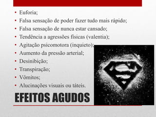 EFEITOS AGUDOS
• Euforia;
• Falsa sensação de poder fazer tudo mais rápido;
• Falsa sensação de nunca estar cansado;
• Tendência a agressões físicas (valentia);
• Agitação psicomotora (inquieto);
• Aumento da pressão arterial;
• Desinibição;
• Transpiração;
• Vômitos;
• Alucinações visuais ou táteis.
 