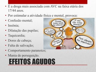 EFEITOS AGUDOS
• É a droga mais associada com AVC na faixa etária dos
17/44 anos.
• Por estimular a atividade física e mental, provoca:
• Confusão mental;
• Insônia;
• Dilatação das pupilas;
• Taquicardia;
• Dores de cabeça;
• Falta de salivação;
• Comportamento paranoico;
• Mania de perseguição.
 