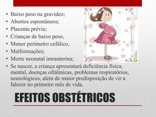 EFEITOS OBSTÉTRICOS
• Baixo peso na gravidez;
• Abortos espontâneos;
• Placenta prévia;
• Crianças de baixo peso,
• Menor perímetro cefálico,
• Malformações;
• Morte neonatal intrauterina;
• Se nascer, a criança apresentará deficiência física,
mental, doenças oftálmicas, problemas respiratórios,
neurológicos, além de maior predisposição de vir a
falecer no primeiro mês de vida.
 