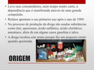 ORIGEM
• Leva seus consumidores, num tempo muito curto, à
dependência que é manifestada através de uma grande
compulsão.
• Relatos apontam o seu primeiro uso após o ano de 1989.
• No processo de produção da droga são usadas substâncias
como éter, querosene, ácido sulfúrico, ácido clorídrico,
amoníaco, além de em alguns casos gasolina e talco.
• A droga recebeu este nome porque faz um pequeno estalo
quando queimada.
 