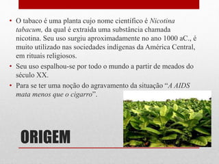 ORIGEM
• O tabaco é uma planta cujo nome científico é Nicotina
tabacum, da qual é extraída uma substância chamada
nicotina. Seu uso surgiu aproximadamente no ano 1000 aC., é
muito utilizado nas sociedades indígenas da América Central,
em rituais religiosos.
• Seu uso espalhou-se por todo o mundo a partir de meados do
século XX.
• Para se ter uma noção do agravamento da situação “A AIDS
mata menos que o cigarro”.
 