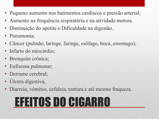 EFEITOS DO CIGARRO
• Pequeno aumento nos batimentos cardíacos e pressão arterial;
• Aumento na frequência respiratória e na atividade motora.
• Diminuição do apetite e Dificuldade na digestão.
• Pneumonia;
• Câncer (pulmão, laringe, faringe, esôfago, boca, estomago);
• Infarto do miocárdio;
• Bronquite crônica;
• Enfisema pulmonar;
• Derrame cerebral;
• Úlcera digestiva;
• Diarreia, vômitos, cefaleia, tontura e até mesmo fraqueza.
 