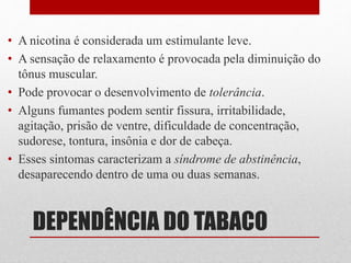 DEPENDÊNCIA DO TABACO
• A nicotina é considerada um estimulante leve.
• A sensação de relaxamento é provocada pela diminuição do
tônus muscular.
• Pode provocar o desenvolvimento de tolerância.
• Alguns fumantes podem sentir fissura, irritabilidade,
agitação, prisão de ventre, dificuldade de concentração,
sudorese, tontura, insônia e dor de cabeça.
• Esses sintomas caracterizam a síndrome de abstinência,
desaparecendo dentro de uma ou duas semanas.
 