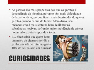CURIOSIDADES
• As garotas são mais propensas dos que os garotos à
dependência da nicotina, portanto têm mais dificuldade
de largar o vício, porque ficam mais deprimidas do que os
garotos quando param de fumar. Além disso, seu
metabolismo é mais lento na hora de liberar as
substâncias nocivas. sofrendo maior incidência de câncer
no pulmão e outros tipos de câncer.
• E... Você sabia que quem fuma
um maço de cigarros por dia e
ganha um salário mínimo gasta
10% do seu salário em fumaça!
 