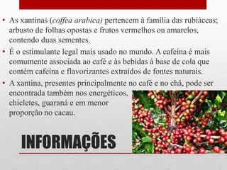 INFORMAÇÕES
• As xantinas (coffea arabica) pertencem à família das rubiáceas;
arbusto de folhas opostas e frutos vermelhos ou amarelos,
contendo duas sementes.
• É o estimulante legal mais usado no mundo. A cafeína é mais
comumente associada ao café e às bebidas à base de cola que
contém cafeína e flavorizantes extraídos de fontes naturais.
• A xantina, presentes principalmente no café e no chá, pode ser
encontrada também nos energéticos,
chicletes, guaraná e em menor
proporção no cacau.
 