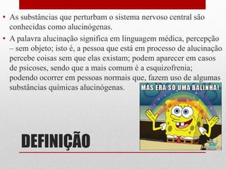DEFINIÇÃO
• As substâncias que perturbam o sistema nervoso central são
conhecidas como alucinógenas.
• A palavra alucinação significa em linguagem médica, percepção
– sem objeto; isto é, a pessoa que está em processo de alucinação
percebe coisas sem que elas existam; podem aparecer em casos
de psicoses, sendo que a mais comum é a esquizofrenia;
podendo ocorrer em pessoas normais que, fazem uso de algumas
substâncias químicas alucinógenas.
 