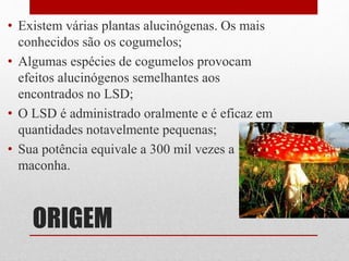 ORIGEM
• Existem várias plantas alucinógenas. Os mais
conhecidos são os cogumelos;
• Algumas espécies de cogumelos provocam
efeitos alucinógenos semelhantes aos
encontrados no LSD;
• O LSD é administrado oralmente e é eficaz em
quantidades notavelmente pequenas;
• Sua potência equivale a 300 mil vezes a
maconha.
 