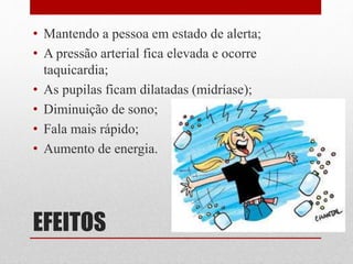 EFEITOS
• Mantendo a pessoa em estado de alerta;
• A pressão arterial fica elevada e ocorre
taquicardia;
• As pupilas ficam dilatadas (midríase);
• Diminuição de sono;
• Fala mais rápido;
• Aumento de energia.
 
