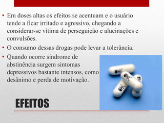 EFEITOS
• Em doses altas os efeitos se acentuam e o usuário
tende a ficar irritado e agressivo, chegando a
considerar-se vítima de perseguição e alucinações e
convulsões.
• O consumo dessas drogas pode levar a tolerância.
• Quando ocorre síndrome de
abstinência surgem sintomas
depressivos bastante intensos, como
desânimo e perda de motivação.
 