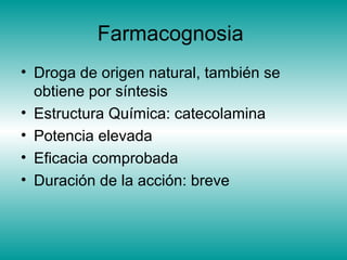 Farmacognosia
• Droga de origen natural, también se
obtiene por síntesis
• Estructura Química: catecolamina
• Potencia elevada
• Eficacia comprobada
• Duración de la acción: breve
 