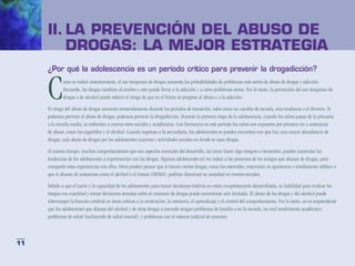 II.	LA PREVENCIÓN DEL ABUSO DE
     	DROGAS: LA MEJOR ESTRATEGIA
     ¿Por qué la adolescencia es un período crítico para prevenir la drogadicción?


     C       omo se indicó anteriormente, el uso temprano de drogas aumenta las probabilidades de problemas más serios de abuso de drogas y adicción.
             Recuerde, las drogas cambian al cerebro y esto puede llevar a la adicción y a otros problemas serios. Por lo tanto, la prevención del uso temprano de
             drogas o de alcohol puede reducir el riesgo de que en el futuro se progrese al abuso y a la adicción.

     El riesgo del abuso de drogas aumenta tremendamente durante los períodos de transición, tales como un cambio de escuela, una mudanza o el divorcio. Si
     podemos prevenir el abuso de drogas, podemos prevenir la drogadicción. Durante la primera etapa de la adolescencia, cuando los niños pasan de la primaria
     a la escuela media, se enfrentan a nuevos retos sociales y académicos. Con frecuencia en este período los niños son expuestos por primera vez a sustancias
     de abuso, como los cigarrillos y el alcohol. Cuando ingresan a la secundaria, los adolescentes se pueden encontrar con que hay una mayor abundancia de
     drogas, más abuso de drogas por los adolescentes mayores y actividades sociales en donde se usan drogas.

     Al mismo tiempo, muchos comportamientos que son aspectos normales del desarrollo, tal como hacer algo riesgoso o temerario, pueden aumentar las
     tendencias de los adolescentes a experimentar con las drogas. Algunos adolescentes tal vez cedan a las presiones de los amigos que abusan de drogas, para
     compartir estas experiencias con ellos. Otros pueden pensar que si toman ciertas drogas, como los esteroides, mejorarán su apariencia o rendimiento atlético o
     que si abusan de sustancias como el alcohol o el éxtasis (MDMA), podrían disminuir su ansiedad en eventos sociales.

     Debido a que el juicio y la capacidad de los adolescentes para tomar decisiones todavía no están completamente desarrollados, su habilidad para evaluar los
     riesgos con exactitud y tomar decisiones sensatas sobre el consumo de drogas puede encontrarse aún limitada. El abuso de las drogas y del alcohol puede
     interrumpir la función cerebral en áreas críticas a la motivación, la memoria, el aprendizaje y el control del comportamiento. Por lo tanto, no es sorprendente
     que los adolescentes que abusan del alcohol y de otras drogas a menudo tengan problemas de familia o en la escuela, un mal rendimiento académico,
     problemas de salud (incluyendo de salud mental), y problemas con el sistema judicial de menores.



11
 