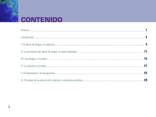 Contenido
    Prefacio..................................................................................................................................................................................................... 1

    Introducción............................................................................................................................................................................................. 3

    I. El abuso de drogas y la adicción.......................................................................................................................................................... 5

    II. La prevención del abuso de drogas: la mejor estrategia.................................................................................................................. 11

    III. Las drogas y el cerebro..................................................................................................................................................................... 15

    IV. La adicción y la salud....................................................................................................................................................................... 21

    V. El tratamiento y la recuperación....................................................................................................................................................... 25

    VI. El avance de la ciencia de la adicción y soluciones prácticas........................................................................................................ 29




i
 