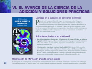 VI. El avance de la ciencia de la
      	 adicción y soluciones prácticas
                                                        Liderazgo en la búsqueda de soluciones científicas


                                                        P
                 El NIDA estudia el
         ABUSO DE DROGAS Y LA                                   ara tratar todos los aspectos del abuso de drogas y sus consecuencias nocivas, el programa
                                                                de investigación del NIDA abarca temas desde los estudios básicos del cerebro del adicto y su
            DROGADICCIÓN
                                                                comportamiento hasta investigaciones sobre los servicios de salud. El programa de investigación del
                en todos los niveles
                                                        NIDA desarrolla enfoques de prevención y de tratamiento y asegura que funcionen en entornos de la vida
                                                        real. En este contexto, el NIDA está fuertemente comprometido en desarrollar un portafolio de investigaciones
                                                        dirigidas a las debilidades especiales y las disparidades de salud que existen entre las minorías étnicas o que
                                                        resultan de las diferencias entre los sexos.


                                                        Aplicación de la ciencia en la vida real
                                                        ❚	 Red de Investigaciones Clínicas para el Tratamiento de Drogas (CTN, por sus siglas en
                                                           inglés). La Red de Investigaciones Clínicas para el Tratamiento de Drogas pone a prueba los tratamientos
                                                           para el abuso de drogas, con bases científicas, en programas comunitarios para el tratamiento de la
                                                           drogadicción alrededor del país.
                                                        ❚	 Criminal Justice Drug Abuse Treatment Studies (CJ-DATS). Dirigido por el NIDA, los estudios
                                                           sobre los tratamientos para el abuso de drogas dentro del sistema judicial, o CJ-DATS, es una red de centros
                                                           de investigación, en sociedad con profesionales del sistema judicial, proveedores de tratamientos para el abuso
                                                           de drogas y agencias federales responsables por el desarrollo de enfoques de tratamiento integrales para los
                                                           ofensores dentro del sistema judicial y por ponerlos a prueba en diversos sitios por todo el país.


     Diseminación de información gratuita para el público
     El NIDA expande aún más el impacto de sus investigaciones sobre los problemas de adicción compartiendo gratuitamente la información sobre sus hallazgos
29   con los demás profesionales y el público en general. Tiene iniciativas especiales dirigidas a los estudiantes y los maestros, poblaciones selectas y grupos étnicos.
 