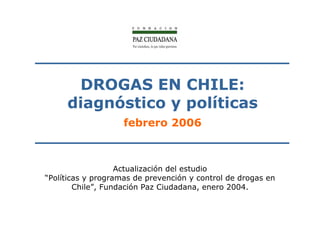 DROGAS EN CHILE:
     diagnóstico y políticas
                    febrero 2006



                   Actualización del estudio
“Políticas y programas de prevención y control de drogas en
        Chile”, Fundación Paz Ciudadana, enero 2004.
 