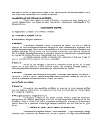 interferem na síntese de acetilcolina ao impedir a volta da colina para o terminal pré-sináptico. Não é
uma droga usada na terapêutica, só é utilizada em pesquisa.

CLASSIFICAÇÃO DAS DROGAS COLINÉRGICAS:
                Existem duas classes de drogas colinérgicas: as drogas que agem diretamente no
receptor (drogas diretas) e as drogas que agem nas enzimas – bloqueando a metabolização da Ach
(drogas indiretas).

                                       COLINÉRGICAS DIRETAS:

As drogas diretas são de dois tipos: sintéticas e naturais.

ÉSTERES DA COLINA (SINTÉTICAS):

# Ach (apresenta nitrogênio quaternário*)

# Metacolina
                A acetilcolina apresenta potência muscarínica na mesma proporção da potência
nicotínica e é muito sensível as colinesterases. Devido à sua rápida metabolização a acetilcolina não é
aplicada terapeuticamente. Assim, surgiu a necessidade de se ter uma droga sintética. Através de uma
metilação (adição de CH3) na estrutura da Ach formou-se a metacolina, potencialmente muscarínica
(N2). A metilação da acetilcolina originou a metacolina, que por ser potencialmente muscarínica pode
provocar parada cardíaca. Por isso, a metacolina não pode ser usada.
                A metacolina (tóxica) aplicada é potencialmente muscarínica de tudo que é lugar no
corpo e, principalmente no coração (é mais tóxica no coração).

# Carbacol
               Resulta de uma alteração na estrutura da acetilcolina através da troca de um ácido
acético por um ácido carbacol. O ácido carbacol originou uma substância chamada carbacol. O
carbacol é potencialmente nicotínico e assim não age potencialmente nos efetores.

# Betanecol
               Originada a partir da metilação do carbacol. È uma droga potencialmente muscarínica. O
carbacol e o betanecol não são metabolizadas pelas acetilcolinesterases podendo ser utilizadas na
terapêutica. O betanecol tem sensibilidade no TGI e no trato urinário.

ALCALÓIDES (NATURAIS):

# Muscarina
              A muscarina é uma substância extraída de um cogumelo e o nome muscarina significa
que essa droga age exclusivamente em receptores muscarínicos. Uma intoxicação por muscarina pode
provocar parada respiratória.

# Pilocarpina (apresenta nitrogênio terciário*)
               A pilocarpina é extraída de uma planta chamada Pilocarpos gaboradim encontrada,
principalmente, na Amazônia. Essa droga é usada para pessoas com glaucoma, uma vez que ela atua
contraindo o músculo circular da íris (miose), aumentando a drenagem do húmor aquoso e diminuindo a
pressão intraocular. A pilocarpina é uma droga colinérgica direta que tem ação localizada no globo
ocular.
                    COLINÉRGICAS INDIRETAS OU ANTICOLINESTERÁSICOS

             Anticolinesterásico significa contrário a acetilcolinesteras. Ou seja, essas drogas vão agir
impedindo que a acetilcolina seja metabolizada, em outras palavras, as drogas anticolinesterásicas


                                                                                                       2
 