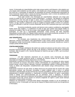 morrer. A intoxicação por organofosfatos pode matar porque quando você bloqueia o sítio esteárico por
uma reação muito covalente, que não quebra, você impede que a droga se ligue e sem metabolização
fica muita Ach. A intoxicação vai depender da quantidade de enzimas (colinesterases) bloqueadas de
forma irreversível. Quanto maior o número de enzimas bloqueadas, maior o número de acetilcolina sem
ser metabolizada, então aumenta o efeito tóxico da Ach.
                Você pode reverter uma intoxicação por organofosfatos aplicando uma droga para
reverter às ações da Ach em excesso (droga anticolinérgica – a atropina - ela bloqueia os receptores
muscarínicos e a Ach não pode se ligar e, assim, reverte e toxicidade da Ach). Depois se aplica a
pralidoxima. Essa droga se liga no sítio vazio (aniônico) e reconhece o oxigênio que está na ligação
fosfato e se liga. Quando a pralidoxima se liga ao oxigênio de ligação fosfato, se forma um composto
que vai ser eliminado e você tem a enzima restaurada, ela fica livre novamente para que a Ach possa
se ligar.
                Na enzima envelhecida, quando você demora muito a aplicar a pralidoxima, essa ligação
fosfato perde esse oxigênio, e a pralidoxima só pode se ligar para quebrar essa ligação fosfato na
presença do oxigênio. Sem O2 ela não se liga e essa ligação fosfato não é quebrada. Com um tempo
prolongado, se você usa o organofosfato diariamente, muitas enzimas vão estar inativadas
(bloqueadas) e jamais podem ter a ligação fosfato quebrada, pois já está envelhecida, já perdeu O 2, e a
pralidoxima não pode mais reconhecer para quebrar essa ligação fosfato.

USO TERAPÊUTICO:
               Os principais usos terapêuticos dos colinomimétricos incluem doenças dos olhos
(glaucoma, estropia acomodativa), trato gastrintestinal e trato urinário (atonia pós-operatória, bexiga
neurogênica), junção neuromuscular (miastenia grave, paralisia neuromuscular induzida por curare) e
coração (certas arritmias atriais).

CONTRA-INDICAÇÕES:
              As drogas colinérgicas não podem ser usadas em pessoas que tem asma e úlcera, pois
provocam broncoconstricção, porque vão agir no M3 ativando a miosina de cadeia leve, provocando
contração. Além de agirem no M1, havendo liberação de histamina que age no AMPc, que vai produzir
mais e mais HCl.

TOXICIDADE:
                Um fator facilmente observável em um paciente como intoxicação por drogas
colinérgicas é a pupila puntiforme devido à contração do músculo circular da íris (miose). Numa
intoxicação por drogas colinérgicas observamos uma midriase.
Estimulantes muscarínicos de ação direta: drogas como a pilocarpina e os ésteres de colina causam
sinais previsíveis de excesso muscarínico quando administradas em superdosagem. Esses efeitos
incluem náusea, vômitos, diarréia, salivação, sudorese, vasodilatação cutânea e constricção brônquica.
Todos os efeitos são bloqueados competitivamente pela atropina (droga antimuscarínica) e seus
congêneres.
Estimulantes nicotínicos de ação direta: os efeitos tóxicos de uma grande dose de nicotina são: ações
estimulantes centrais, que provocam convulsões e podem progredir para o coma e a parada
respiratória; despolarização da placa terminal dos músculos esqueléticos, podendo resultar em bloqueio
despolarizante e paralisia respiratória; e, hipertensão e arritmias cardíacas. Em geral, a estimulação
central é tratada com anticonvulsivantes por via parenteral, como o diazepam. O bloqueio
neuromuscular não responde ao tratamento farmacológico e pode exigir respiração mecânica. Casos de
intoxicação crônica são comuns devido ao consumo exagerado de cigarro e pode causar doenças
vasculares e mortes súbitas coronárias.
Inibidores da Colinesterase: a principal fonte dessas intoxicações consiste no uso de pesticidas na
agricultura e no lar. A intoxicação com este tipo de droga já foi falada anteriormente (uso de agrotóxicos
e intoxicação).




                                                                                                        6
 