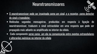 O neurotransmissor pode ser imaginado como um sinal, e o receptor, como detector
do sinal e transdutor.
Moléculas segundas mensageiras, produzidas em resposta à ligação do
neurotransmissor, traduzem o sinal extracelular em uma resposta que pode ser
propagada mais adiante ou amplificada no interior da célula.
Cada componente serve como um elo na comunicação entre eventos extracelulares
e alterações químicas no interior da célula
Neurotransmissores
 