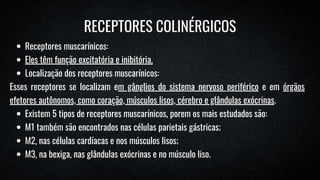 Receptores muscarínicos:
Eles têm função excitatória e inibitória.
Localização dos receptores muscarínicos:
Esses receptores se localizam em gânglios do sistema nervoso periférico e em órgãos
efetores autônomos, como coração, músculos lisos, cérebro e glândulas exócrinas.
Existem 5 tipos de receptores muscarínicos, porem os mais estudados são:
M1 também são encontrados nas células parietais gástricas;
M2, nas células cardíacas e nos músculos lisos;
M3, na bexiga, nas glândulas exócrinas e no músculo liso.
RECEPTORES COLINÉRGICOS
 