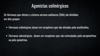 Os fármacos que afetam o sistema nervoso autônomo (SNA) são divididos
em dois grupos:
Fármacos colinérgicos atuam em receptores que são ativados pela acetilcolina.
Fármacos adrenérgicos atuam em receptores que são estimulados pela norepinefrina
ou pela epinefrina.
Agonistas colinérgicos
 