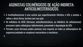 A Acetilcolinesterase é uma enzima que especificamente hidrolisa a ACh a acetato e
colina e, dessa forma, termina com sua ação.
Os inibidores da AChE (fármacos anticolinesterásicos, ou inibidores da colinesterase)
promovem ações colinérgicas indiretamente, prevenindo a degradação da ACh.
Portanto, esses fármacos podem provocar uma resposta em todos os colinoceptores do
organismo,incluindo os receptores muscarínicos e nicotínicos.
AGONISTAS COLINÉRGICOS DE AÇÃO INDIRETA:
ANTICOLINESTERÁSICOS
 