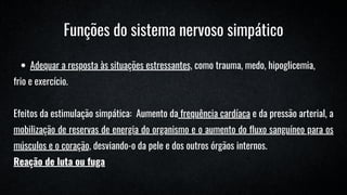 Adequar a resposta às situações estressantes, como trauma, medo, hipoglicemia,
frio e exercício.
Efeitos da estimulação simpática: Aumento da frequência cardíaca e da pressão arterial, a
mobilização de reservas de energia do organismo e o aumento do fluxo sanguíneo para os
músculos e o coração, desviando-o da pele e dos outros órgãos internos.
Reação de luta ou fuga
Funções do sistema nervoso simpático
 