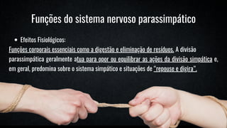Funções do sistema nervoso parassimpático
Efeitos Fisiológicos:
Funções corporais essenciais como a digestão e eliminação de resíduos. A divisão
parassimpática geralmente atua para opor ou equilibrar as ações da divisão simpática e,
em geral, predomina sobre o sistema simpático e situações de “repouse e digira”.
 